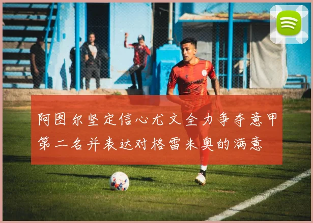 阿图尔坚定信心尤文全力争夺意甲第二名并表达对格雷米奥的满意