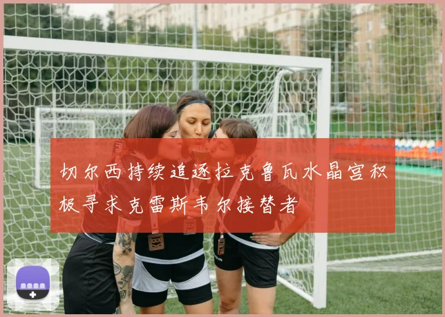切尔西持续追逐拉克鲁瓦水晶宫积极寻求克雷斯韦尔接替者