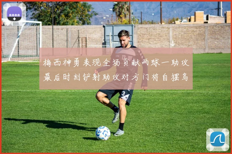 梅西神勇表现全场贡献两球一助攻最后时刻铲射助攻对方门将自摆乌龙