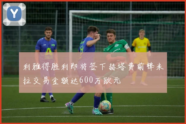 利雅得胜利即将签下赫塔费前锋米拉交易金额达600万欧元