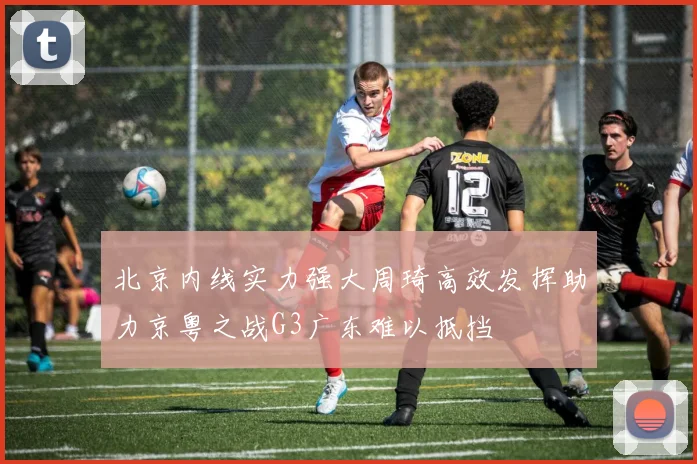 北京内线实力强大周琦高效发挥助力京粤之战G3广东难以抵挡