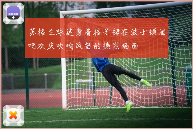 苏格兰球迷身着格子裙在波士顿酒吧欢庆吹响风笛的热烈场面