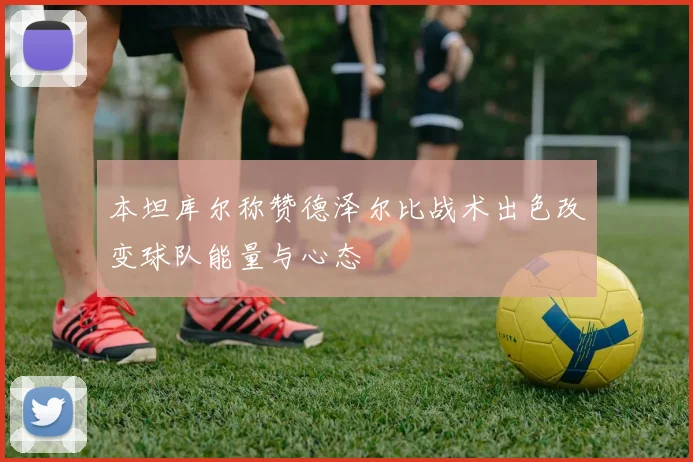 本坦库尔称赞德泽尔比战术出色改变球队能量与心态