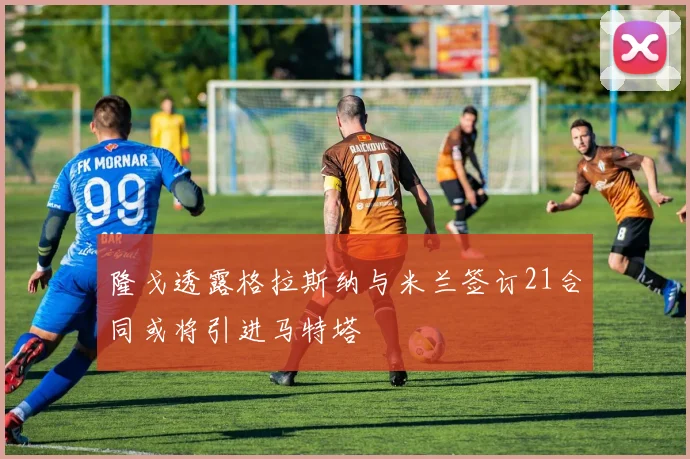 隆戈透露格拉斯纳与米兰签订21合同或将引进马特塔