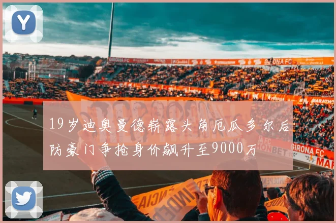 19岁迪奥曼德崭露头角厄瓜多尔后防豪门争抢身价飙升至9000万