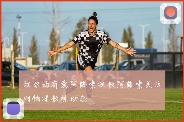 切尔西有意阿隆索执教阿隆索关注利物浦教练动态