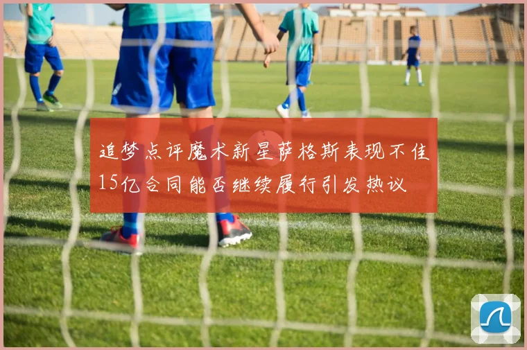 追梦点评魔术新星萨格斯表现不佳15亿合同能否继续履行引发热议