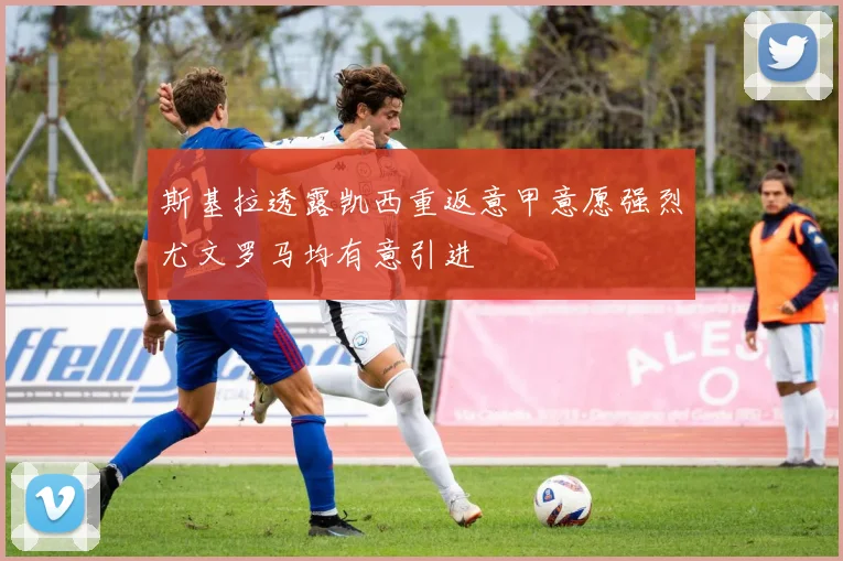 斯基拉透露凯西重返意甲意愿强烈尤文罗马均有意引进