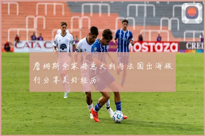 詹姆斯全家游意大利与法国出海旅行分享美好经历