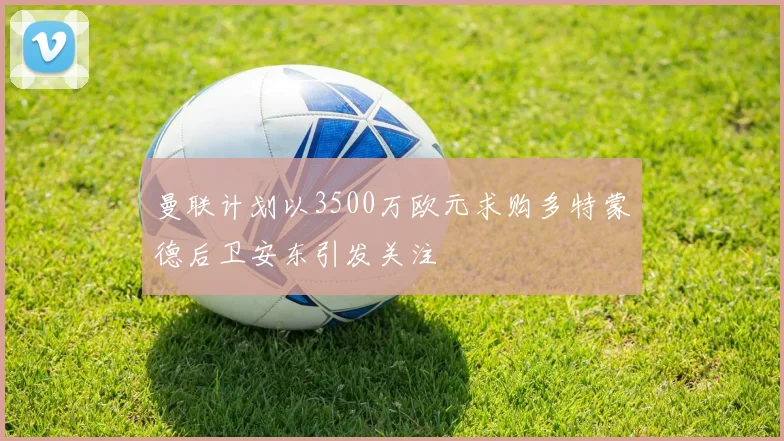 曼联计划以3500万欧元求购多特蒙德后卫安东引发关注