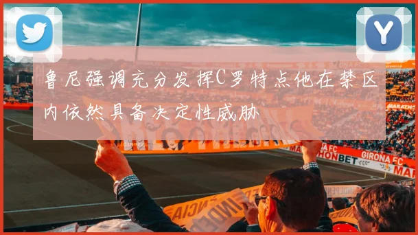鲁尼强调充分发挥C罗特点他在禁区内依然具备决定性威胁