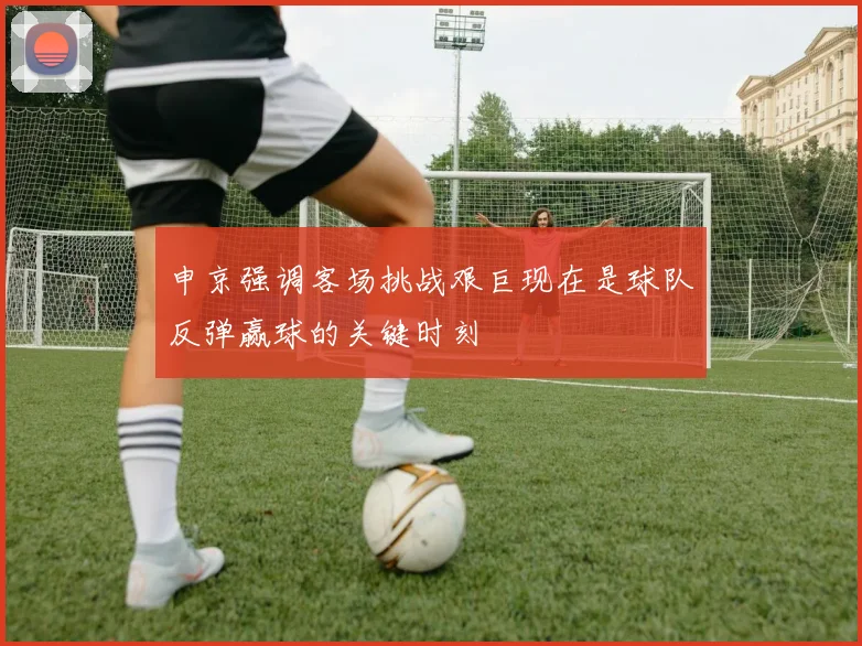 申京强调客场挑战艰巨现在是球队反弹赢球的关键时刻