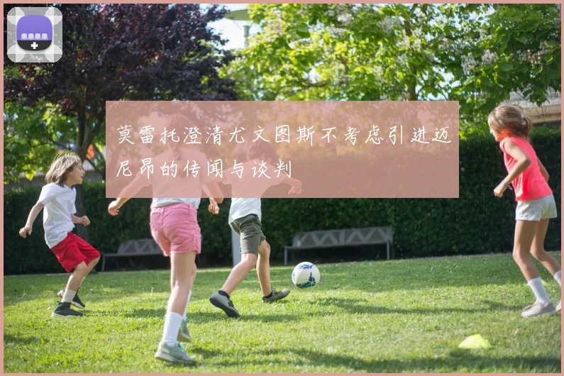莫雷托澄清尤文图斯不考虑引进迈尼昂的传闻与谈判