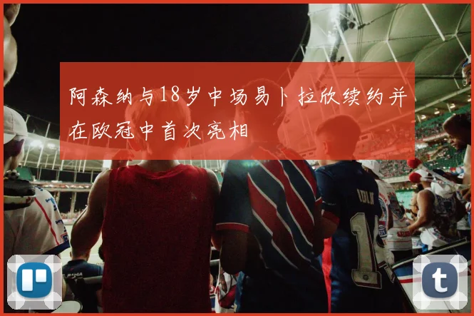 阿森纳与18岁中场易卜拉欣续约并在欧冠中首次亮相