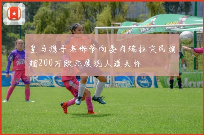 皇马携手老佛爷向委内瑞拉灾民捐赠200万欧元展现人道关怀