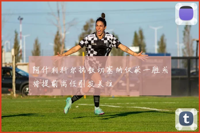 阿什利科尔执教切塞纳仅获一胜或将提前离任引发关注