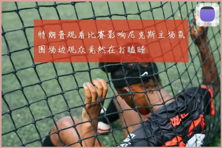 特朗普观看比赛影响尼克斯主场氛围场边观众竟然在打瞌睡