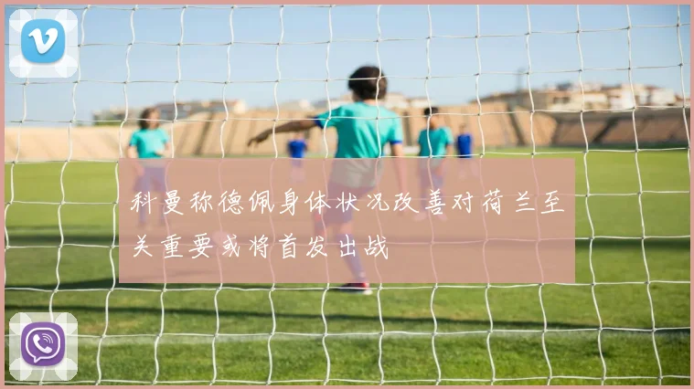 科曼称德佩身体状况改善对荷兰至关重要或将首发出战