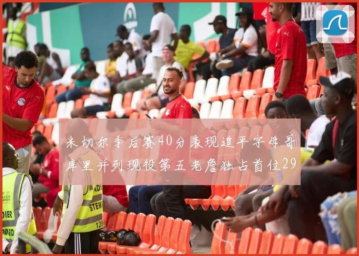 米切尔季后赛40分表现追平字母哥库里并列现役第五老詹独占首位29次记录