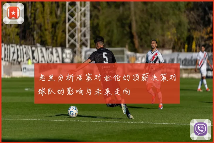 老里分析活塞对杜伦的顶薪决策对球队的影响与未来走向