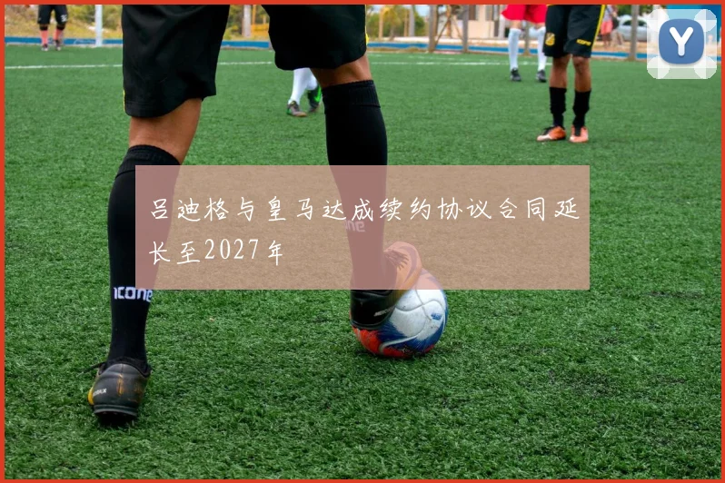 吕迪格与皇马达成续约协议合同延长至2027年