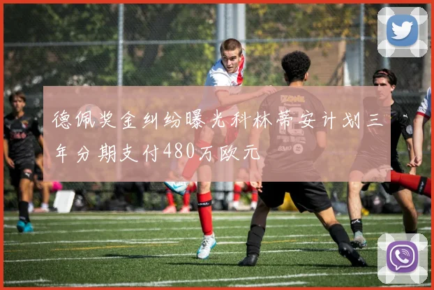 德佩奖金纠纷曝光科林蒂安计划三年分期支付480万欧元